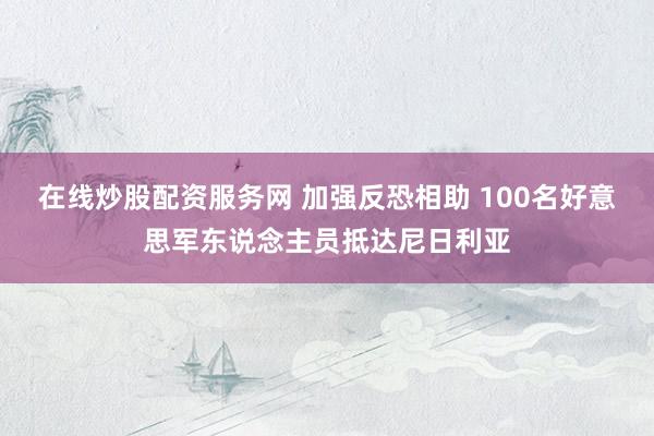 在线炒股配资服务网 加强反恐相助 100名好意思军东说念主员抵达尼日利亚