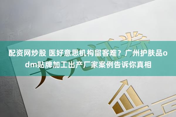 配资网炒股 医好意思机构留客难?广州护肤品odm贴牌加工出产厂家案例告诉你真相