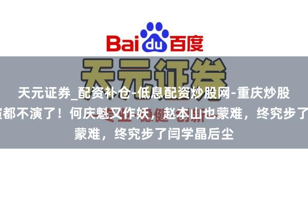 天元证券_配资补仓-低息配资炒股网-重庆炒股配资公司 演都不演了！何庆魁又作妖，赵本山也蒙难，终究步了闫学晶后尘
